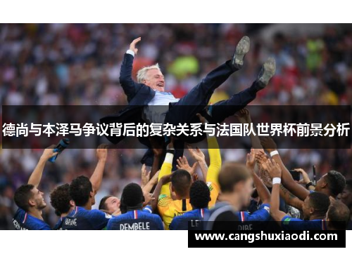 德尚与本泽马争议背后的复杂关系与法国队世界杯前景分析